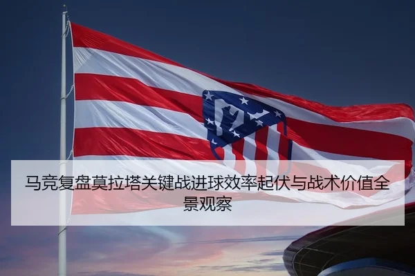 马竞复盘莫拉塔关键战进球效率起伏与战术价值全景观察