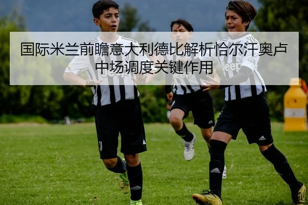 国际米兰前瞻意大利德比解析恰尔汗奥卢中场调度关键作用