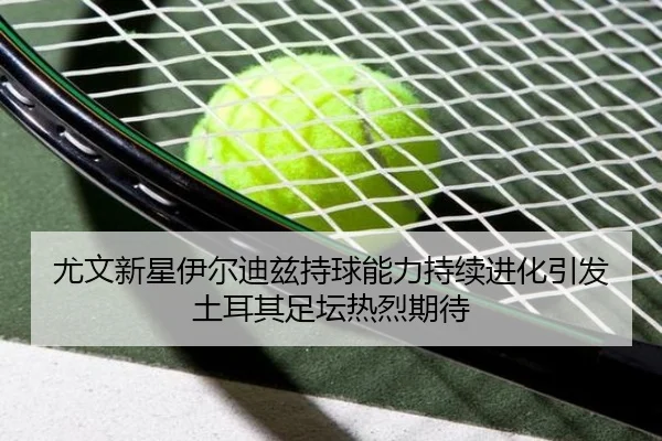 尤文新星伊尔迪兹持球能力持续进化引发土耳其足坛热烈期待
